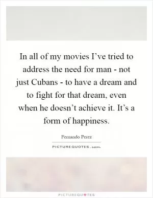 In all of my movies I’ve tried to address the need for man - not just Cubans - to have a dream and to fight for that dream, even when he doesn’t achieve it. It’s a form of happiness Picture Quote #1