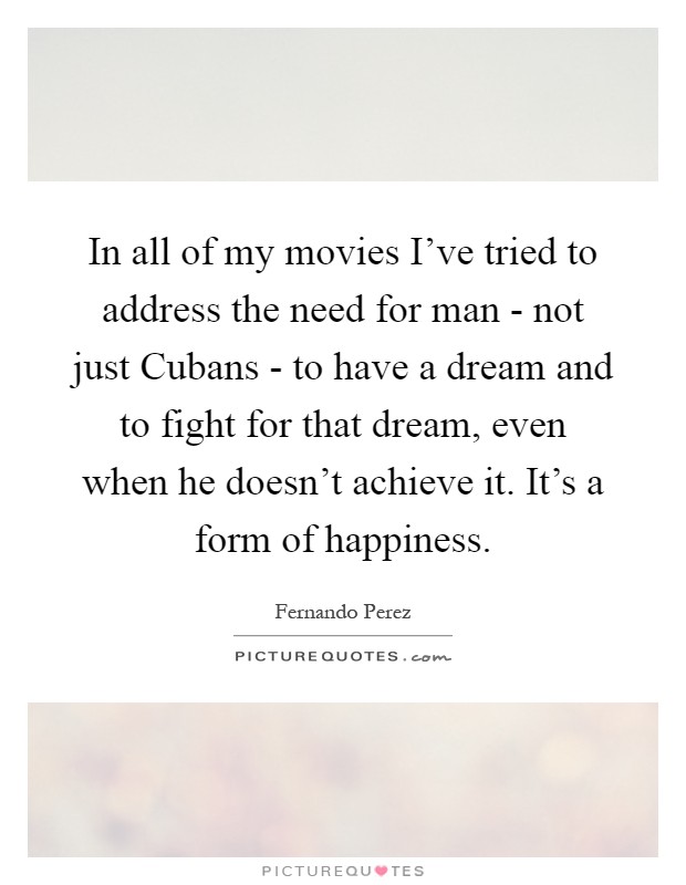 In all of my movies I've tried to address the need for man - not just Cubans - to have a dream and to fight for that dream, even when he doesn't achieve it. It's a form of happiness Picture Quote #1