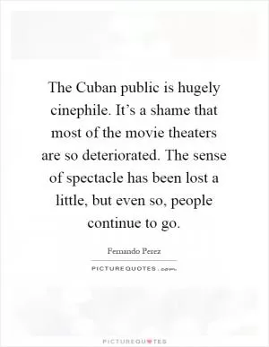The Cuban public is hugely cinephile. It’s a shame that most of the movie theaters are so deteriorated. The sense of spectacle has been lost a little, but even so, people continue to go Picture Quote #1