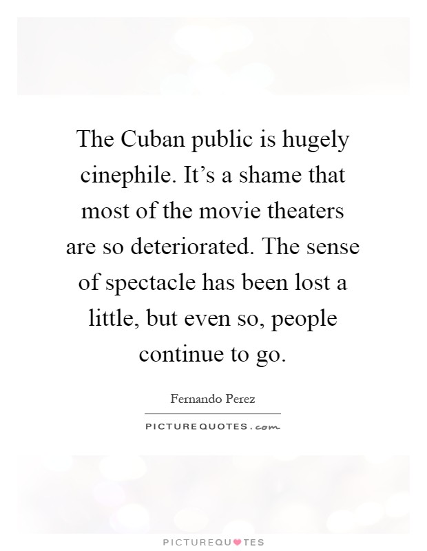 The Cuban public is hugely cinephile. It's a shame that most of the movie theaters are so deteriorated. The sense of spectacle has been lost a little, but even so, people continue to go Picture Quote #1