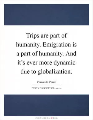 Trips are part of humanity. Emigration is a part of humanity. And it’s ever more dynamic due to globalization Picture Quote #1