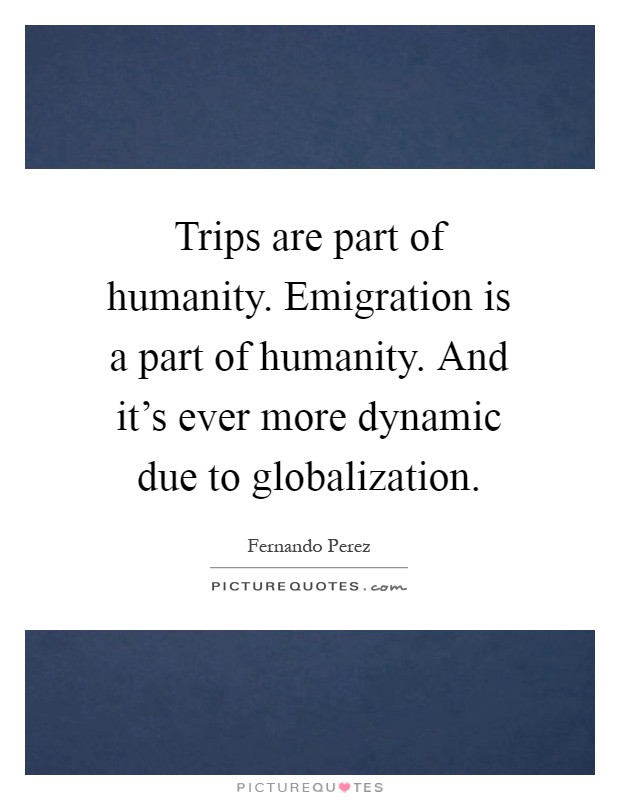 Trips are part of humanity. Emigration is a part of humanity. And it's ever more dynamic due to globalization Picture Quote #1