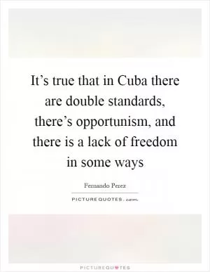 It’s true that in Cuba there are double standards, there’s opportunism, and there is a lack of freedom in some ways Picture Quote #1