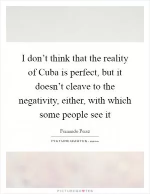 I don’t think that the reality of Cuba is perfect, but it doesn’t cleave to the negativity, either, with which some people see it Picture Quote #1