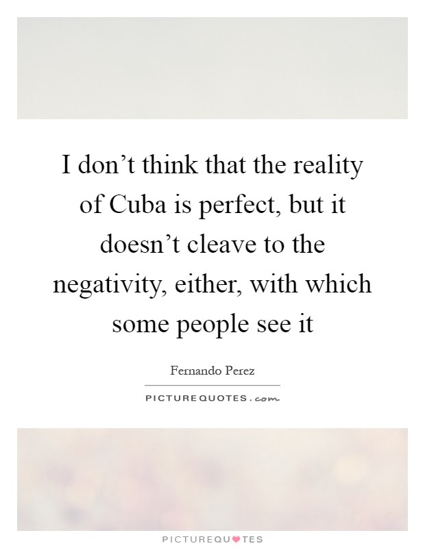 I don't think that the reality of Cuba is perfect, but it doesn't cleave to the negativity, either, with which some people see it Picture Quote #1