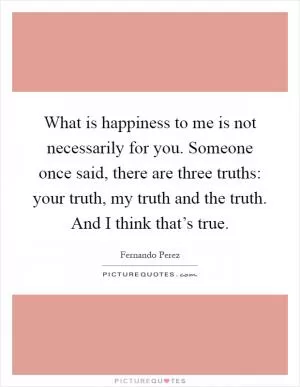 What is happiness to me is not necessarily for you. Someone once said, there are three truths: your truth, my truth and the truth. And I think that’s true Picture Quote #1
