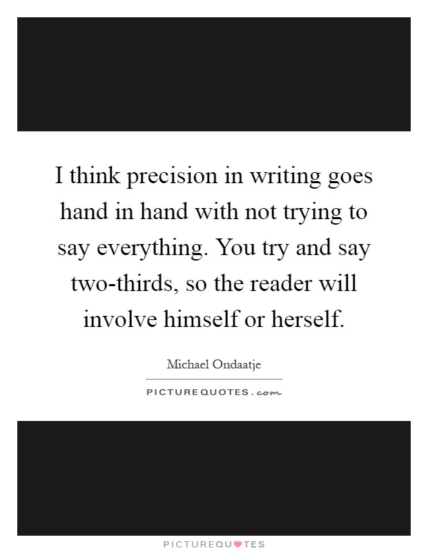 I think precision in writing goes hand in hand with not trying to say everything. You try and say two-thirds, so the reader will involve himself or herself Picture Quote #1