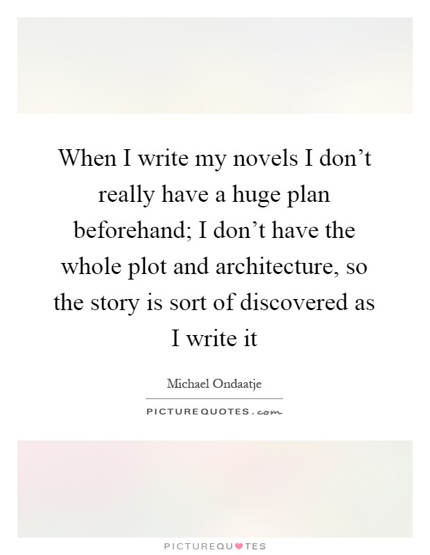 When I write my novels I don't really have a huge plan beforehand; I don't have the whole plot and architecture, so the story is sort of discovered as I write it Picture Quote #1