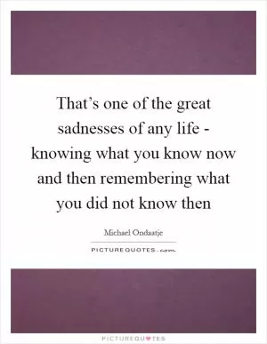 That’s one of the great sadnesses of any life - knowing what you know now and then remembering what you did not know then Picture Quote #1