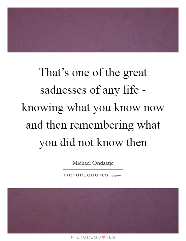 That's one of the great sadnesses of any life - knowing what you know now and then remembering what you did not know then Picture Quote #1
