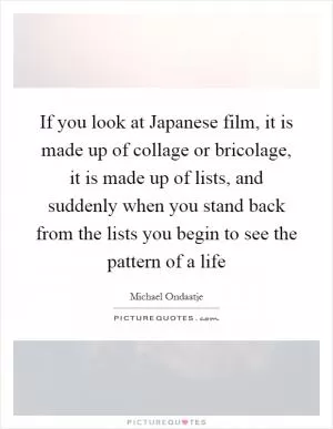 If you look at Japanese film, it is made up of collage or bricolage, it is made up of lists, and suddenly when you stand back from the lists you begin to see the pattern of a life Picture Quote #1
