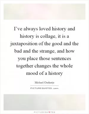 I’ve always loved history and history is collage, it is a juxtaposition of the good and the bad and the strange, and how you place those sentences together changes the whole mood of a history Picture Quote #1