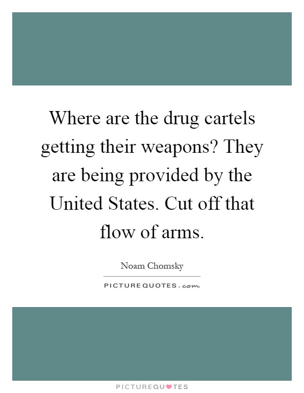 Where are the drug cartels getting their weapons? They are being provided by the United States. Cut off that flow of arms Picture Quote #1