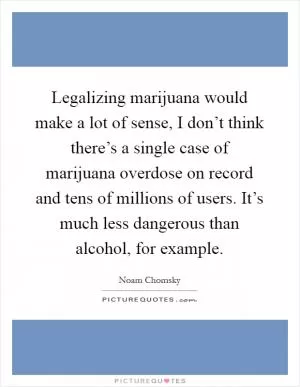 Legalizing marijuana would make a lot of sense, I don’t think there’s a single case of marijuana overdose on record and tens of millions of users. It’s much less dangerous than alcohol, for example Picture Quote #1