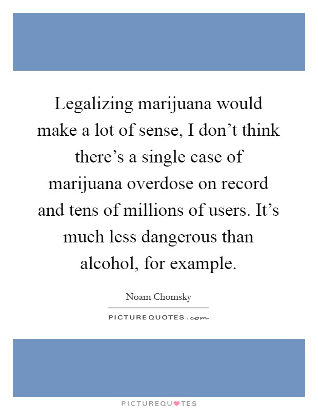 Legalizing marijuana would make a lot of sense, I don't think there's a single case of marijuana overdose on record and tens of millions of users. It's much less dangerous than alcohol, for example Picture Quote #1