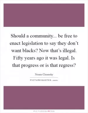 Should a community... be free to enact legislation to say they don’t want blacks? Now that’s illegal. Fifty years ago it was legal. Is that progress or is that regress? Picture Quote #1