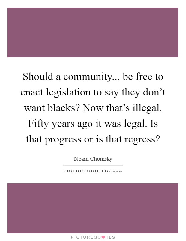 Should a community... be free to enact legislation to say they don't want blacks? Now that's illegal. Fifty years ago it was legal. Is that progress or is that regress? Picture Quote #1