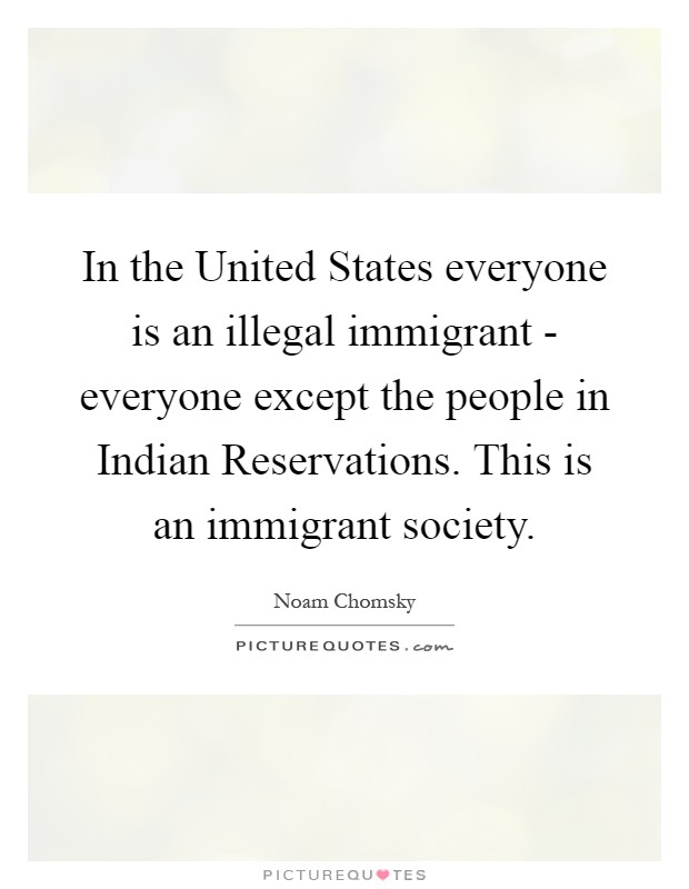 In the United States everyone is an illegal immigrant - everyone except the people in Indian Reservations. This is an immigrant society Picture Quote #1