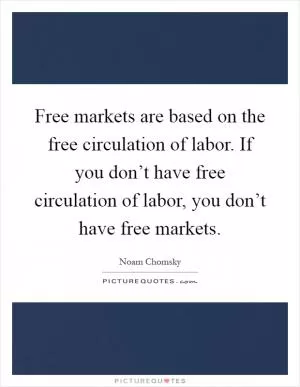 Free markets are based on the free circulation of labor. If you don’t have free circulation of labor, you don’t have free markets Picture Quote #1