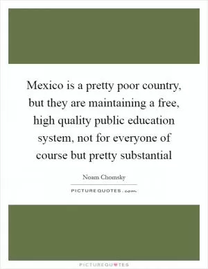 Mexico is a pretty poor country, but they are maintaining a free, high quality public education system, not for everyone of course but pretty substantial Picture Quote #1