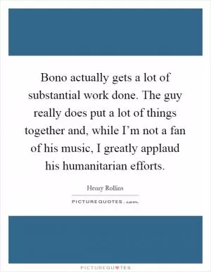 Bono actually gets a lot of substantial work done. The guy really does put a lot of things together and, while I’m not a fan of his music, I greatly applaud his humanitarian efforts Picture Quote #1