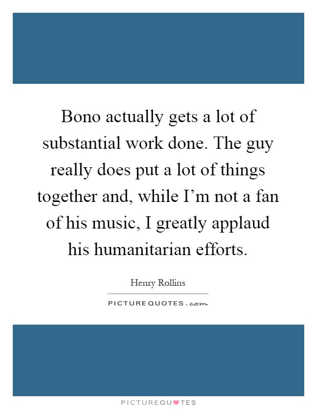 Bono actually gets a lot of substantial work done. The guy really does put a lot of things together and, while I'm not a fan of his music, I greatly applaud his humanitarian efforts Picture Quote #1