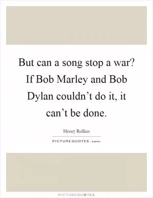 But can a song stop a war? If Bob Marley and Bob Dylan couldn’t do it, it can’t be done Picture Quote #1