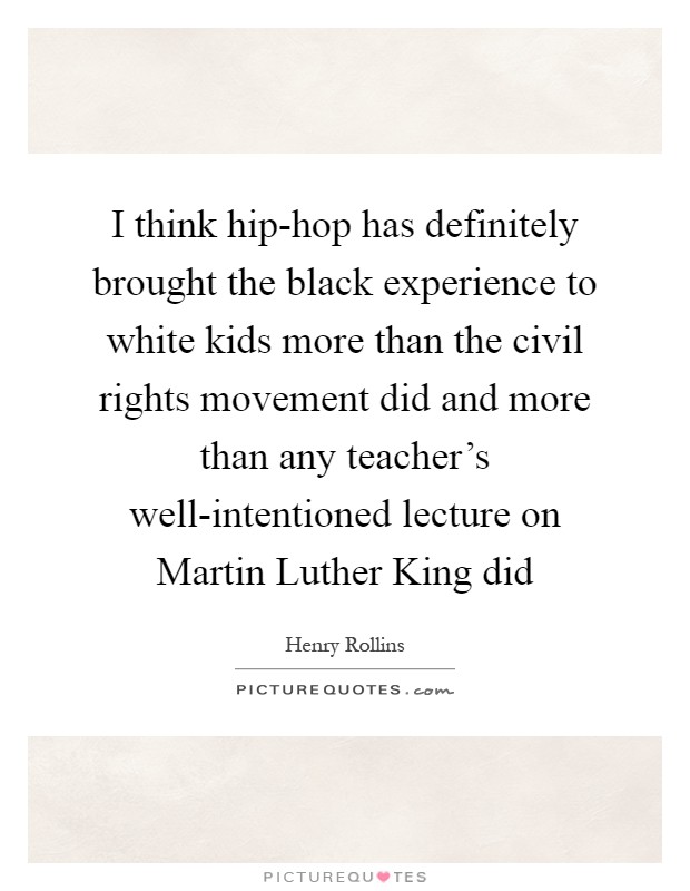 I think hip-hop has definitely brought the black experience to white kids more than the civil rights movement did and more than any teacher's well-intentioned lecture on Martin Luther King did Picture Quote #1