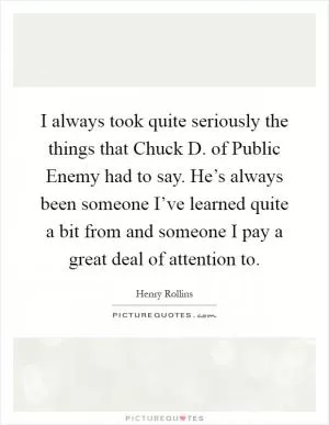 I always took quite seriously the things that Chuck D. of Public Enemy had to say. He’s always been someone I’ve learned quite a bit from and someone I pay a great deal of attention to Picture Quote #1