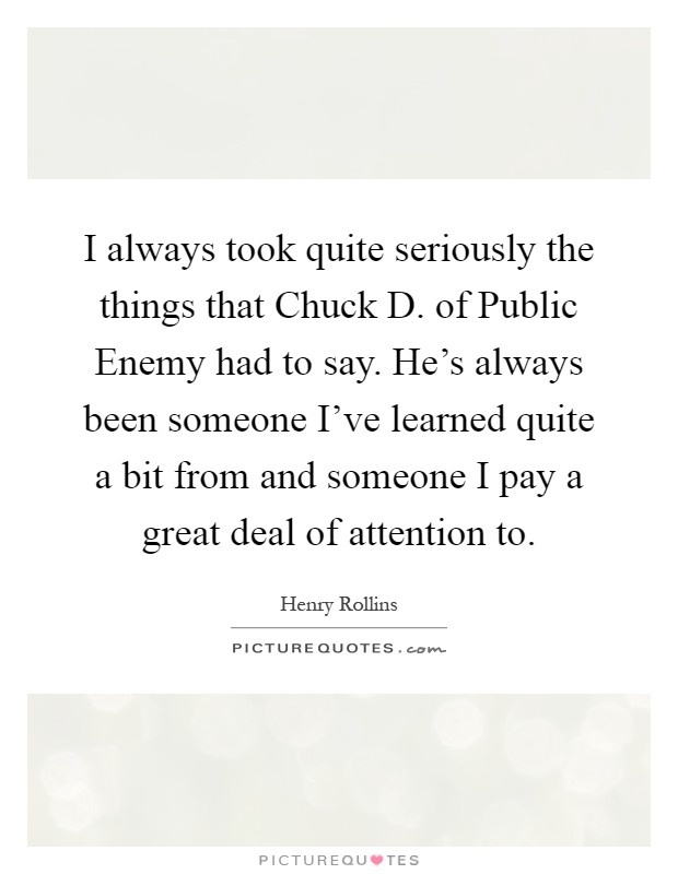 I always took quite seriously the things that Chuck D. of Public Enemy had to say. He's always been someone I've learned quite a bit from and someone I pay a great deal of attention to Picture Quote #1