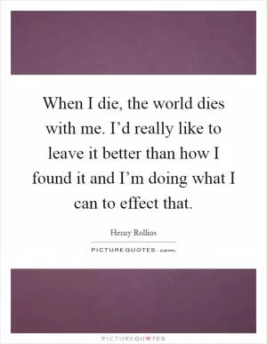When I die, the world dies with me. I’d really like to leave it better than how I found it and I’m doing what I can to effect that Picture Quote #1