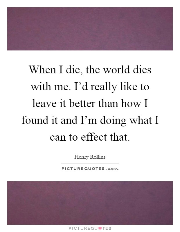 When I die, the world dies with me. I'd really like to leave it better than how I found it and I'm doing what I can to effect that Picture Quote #1