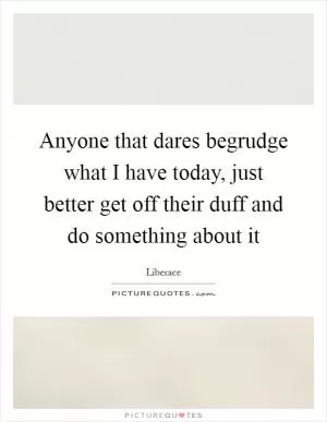Anyone that dares begrudge what I have today, just better get off their duff and do something about it Picture Quote #1