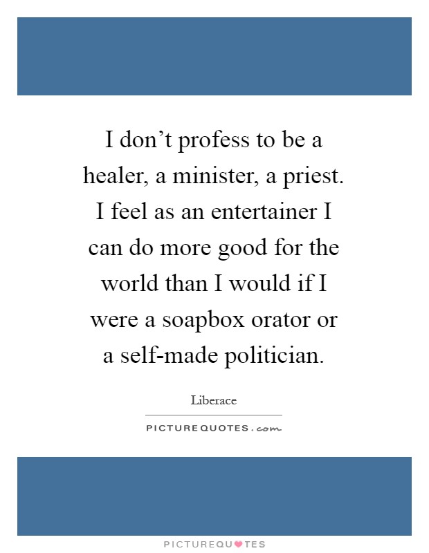 I don't profess to be a healer, a minister, a priest. I feel as an entertainer I can do more good for the world than I would if I were a soapbox orator or a self-made politician Picture Quote #1