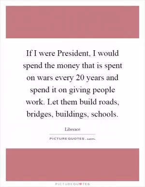 If I were President, I would spend the money that is spent on wars every 20 years and spend it on giving people work. Let them build roads, bridges, buildings, schools Picture Quote #1
