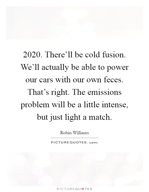 2020. There'll be cold fusion. We'll actually be able to power our cars with our own feces. That's right. The emissions problem will be a little intense, but just light a match Picture Quote #1
