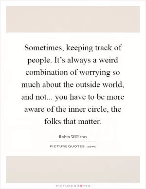 Sometimes, keeping track of people. It’s always a weird combination of worrying so much about the outside world, and not... you have to be more aware of the inner circle, the folks that matter Picture Quote #1
