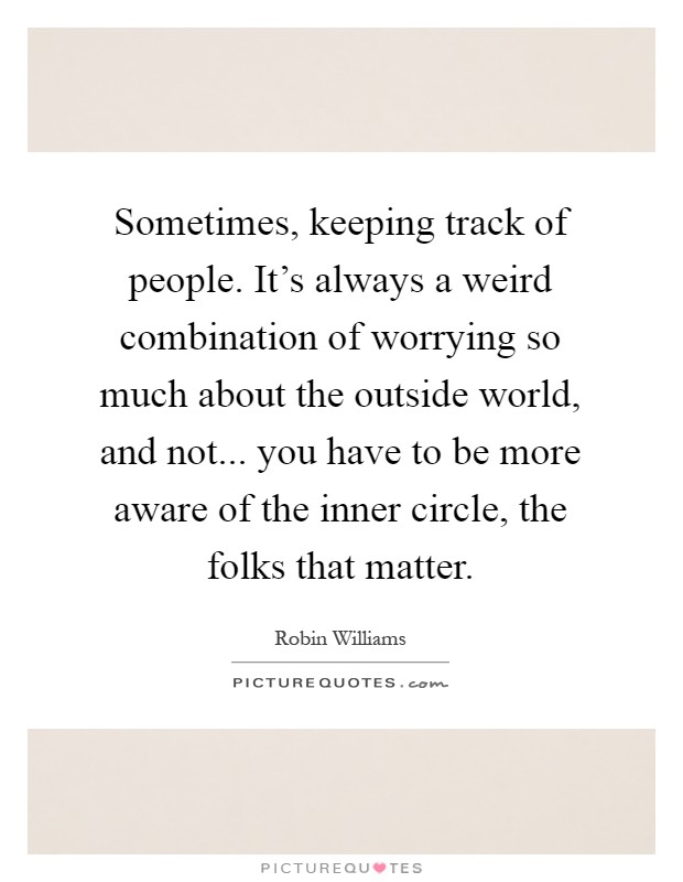 Sometimes, keeping track of people. It's always a weird combination of worrying so much about the outside world, and not... you have to be more aware of the inner circle, the folks that matter Picture Quote #1