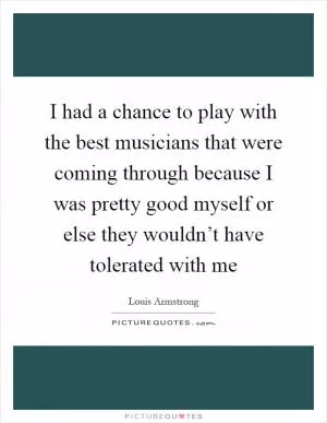 I had a chance to play with the best musicians that were coming through because I was pretty good myself or else they wouldn’t have tolerated with me Picture Quote #1