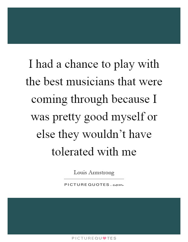 I had a chance to play with the best musicians that were coming through because I was pretty good myself or else they wouldn't have tolerated with me Picture Quote #1