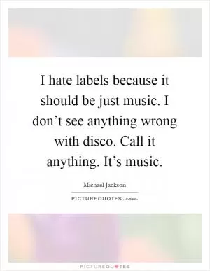 I hate labels because it should be just music. I don’t see anything wrong with disco. Call it anything. It’s music Picture Quote #1
