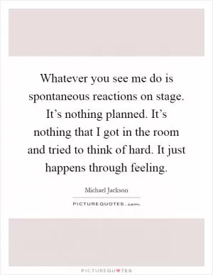Whatever you see me do is spontaneous reactions on stage. It’s nothing planned. It’s nothing that I got in the room and tried to think of hard. It just happens through feeling Picture Quote #1