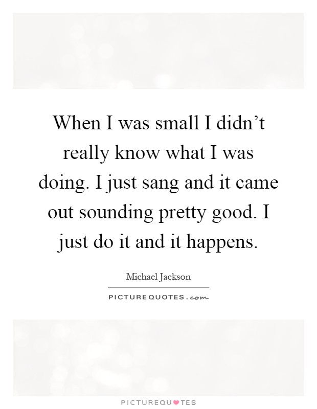 When I was small I didn't really know what I was doing. I just sang and it came out sounding pretty good. I just do it and it happens Picture Quote #1