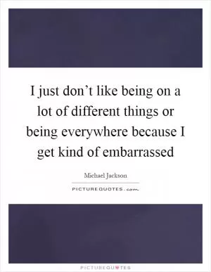 I just don’t like being on a lot of different things or being everywhere because I get kind of embarrassed Picture Quote #1