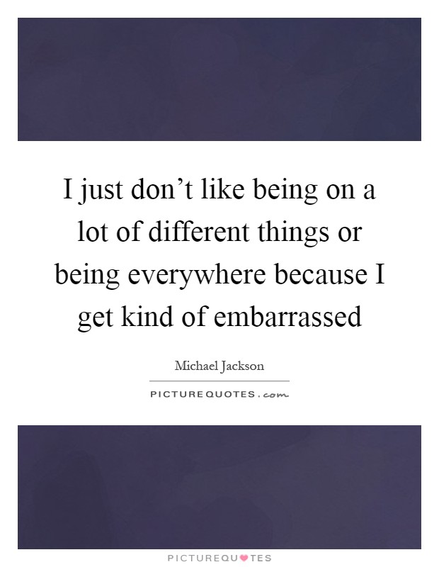 I just don't like being on a lot of different things or being everywhere because I get kind of embarrassed Picture Quote #1