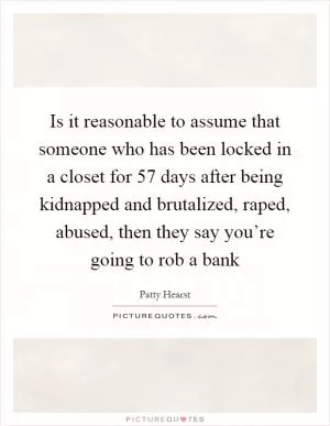 Is it reasonable to assume that someone who has been locked in a closet for 57 days after being kidnapped and brutalized, raped, abused, then they say you’re going to rob a bank Picture Quote #1