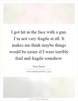 I got hit in the face with a gun. I’m not very fragile at all. It makes me think maybe things would be easier if I were terribly frail and fragile somehow Picture Quote #1