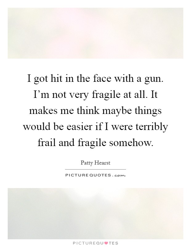 I got hit in the face with a gun. I'm not very fragile at all. It makes me think maybe things would be easier if I were terribly frail and fragile somehow Picture Quote #1