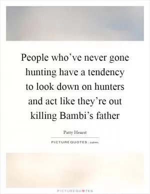 People who’ve never gone hunting have a tendency to look down on hunters and act like they’re out killing Bambi’s father Picture Quote #1