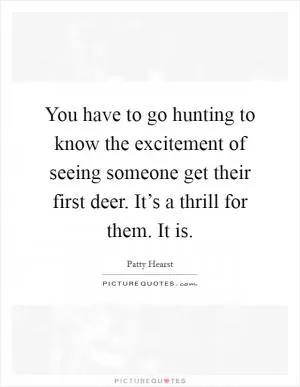 You have to go hunting to know the excitement of seeing someone get their first deer. It’s a thrill for them. It is Picture Quote #1